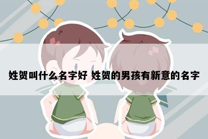 姓贺叫什么名字好 姓贺的男孩有新意的名字
